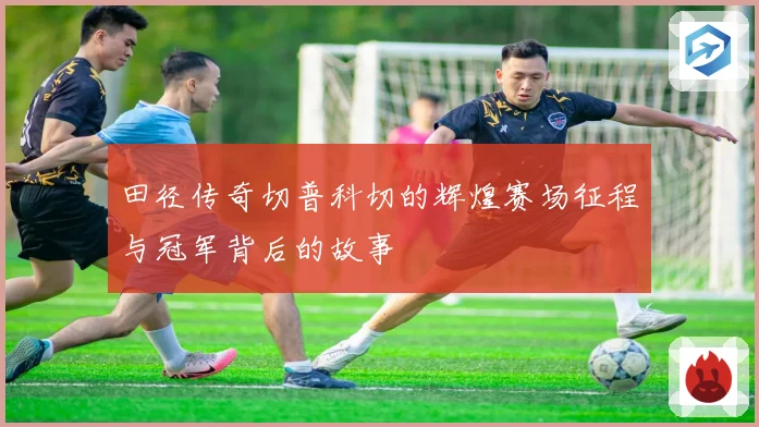田径传奇切普科切的辉煌赛场征程与冠军背后的故事