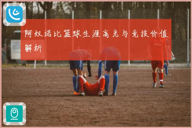 阿奴诺比篮球生涯高光与竞技价值解析