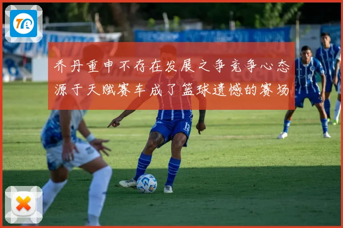 乔丹重申不存在发展之争竞争心态源于天赋赛车成了篮球遗憾的赛场复盘