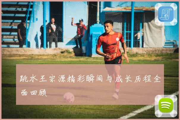 跳水王宗源精彩瞬间与成长历程全面回顾