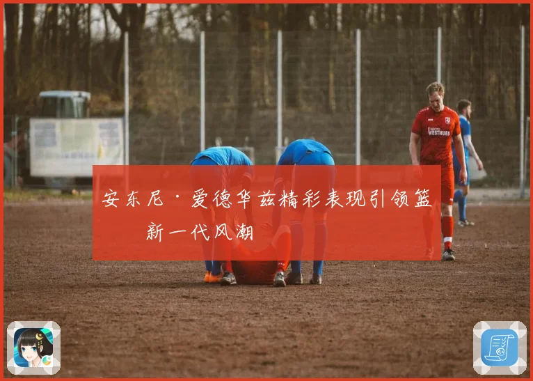 安东尼·爱德华兹精彩表现引领篮球新一代风潮