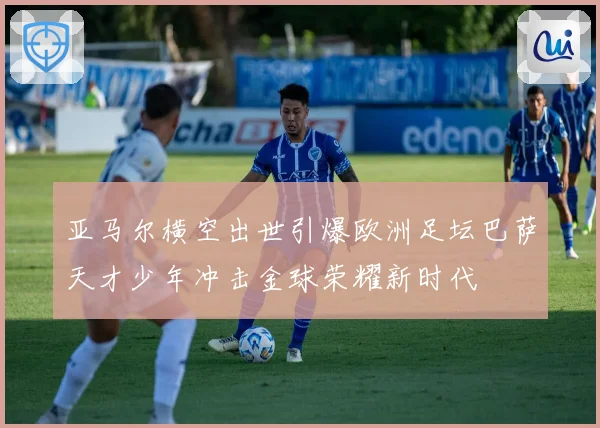 亚马尔横空出世引爆欧洲足坛巴萨天才少年冲击金球荣耀新时代