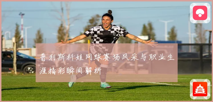 普利斯科娃网球赛场风采与职业生涯精彩瞬间解析