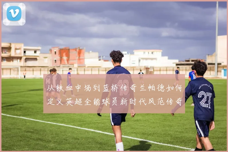 从铁血中场到蓝桥传奇兰帕德如何定义英超全能球员新时代风范传奇