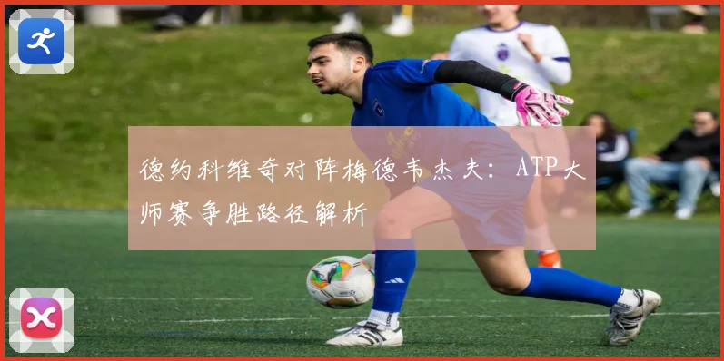 德约科维奇对阵梅德韦杰夫：ATP大师赛争胜路径解析