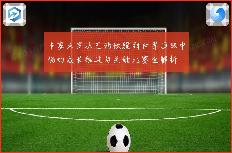 卡塞米罗从巴西铁腰到世界顶级中场的成长轨迹与关键比赛全解析