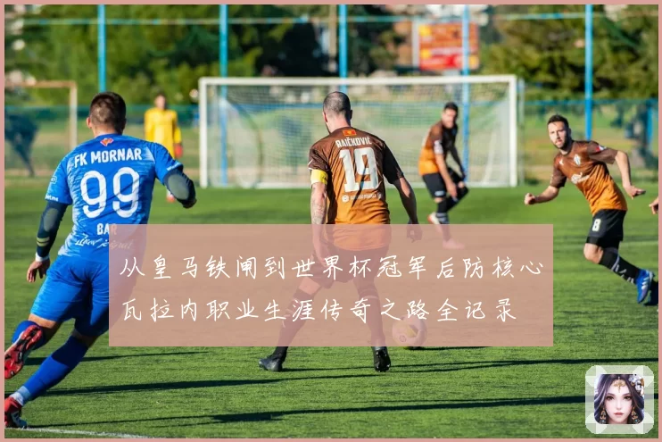 从皇马铁闸到世界杯冠军后防核心瓦拉内职业生涯传奇之路全记录