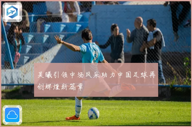 吴曦引领中场风采助力中国足球再创辉煌新篇章