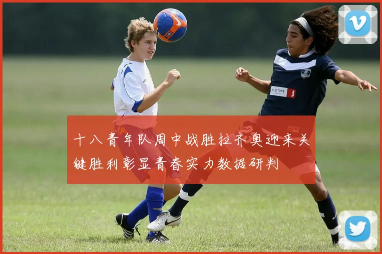 十八青年队周中战胜拉齐奥迎来关键胜利彰显青春实力数据研判