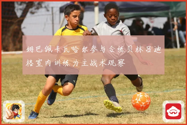 姆巴佩卡瓦哈尔参与合练贝林吕迪格室内训练为主战术观察