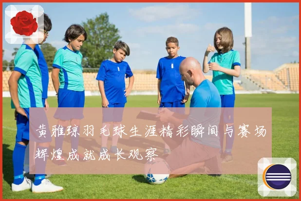 黄雅琼羽毛球生涯精彩瞬间与赛场辉煌成就成长观察