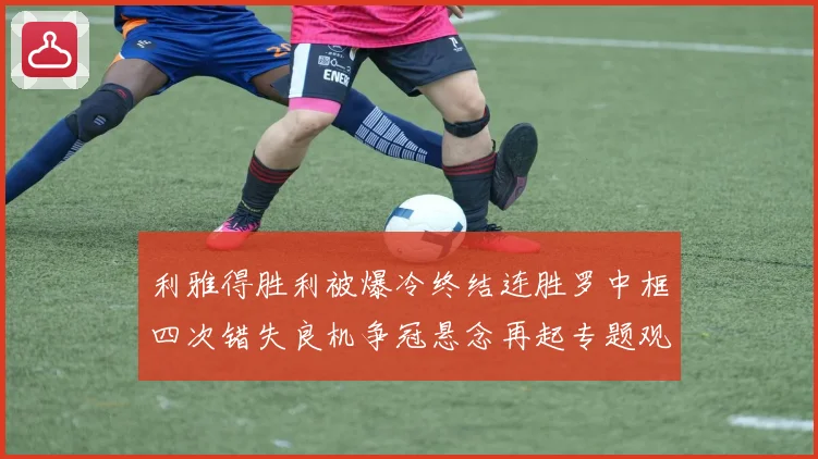 利雅得胜利被爆冷终结连胜罗中框四次错失良机争冠悬念再起专题观察