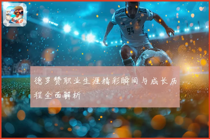 德罗赞职业生涯精彩瞬间与成长历程全面解析