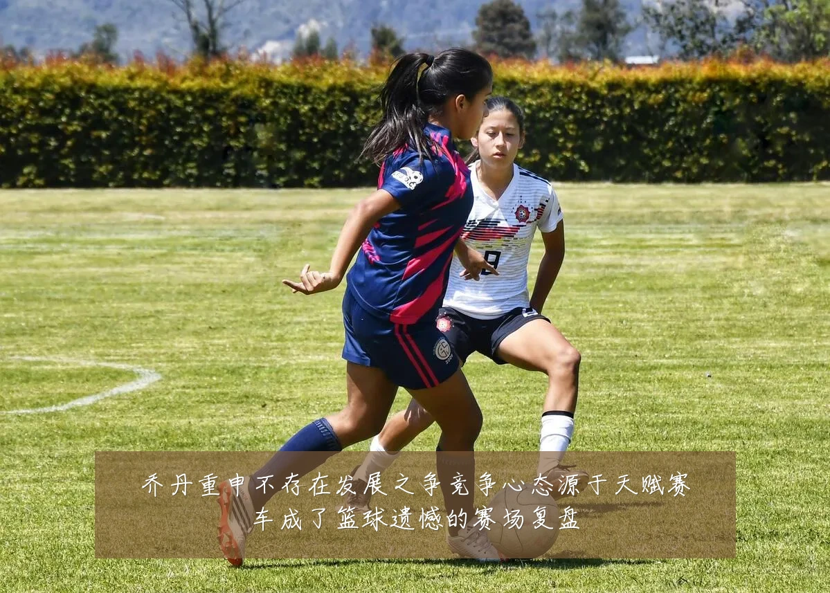 乔丹重申不存在发展之争竞争心态源于天赋赛车成了篮球遗憾的赛场复盘